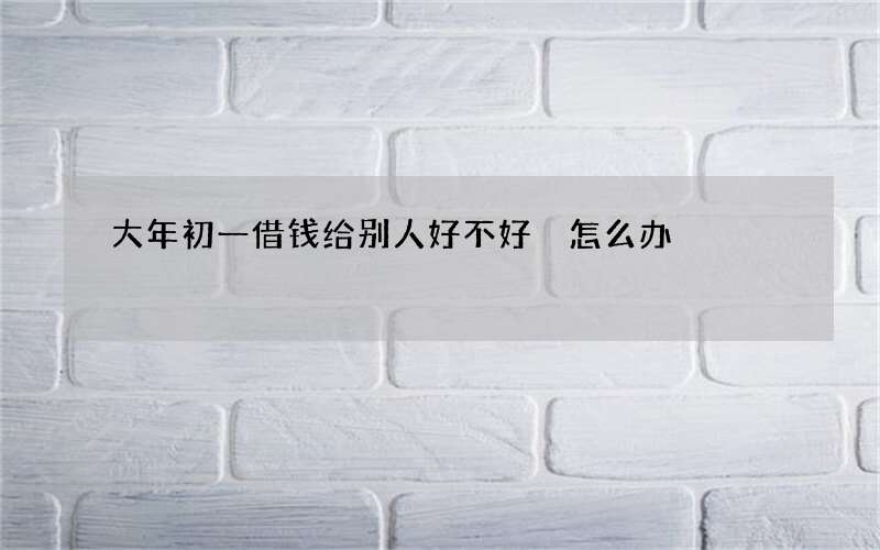 大年初一借钱给别人好不好 怎么办